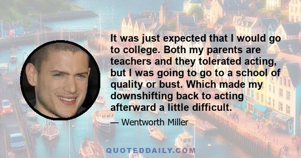 It was just expected that I would go to college. Both my parents are teachers and they tolerated acting, but I was going to go to a school of quality or bust. Which made my downshifting back to acting afterward a little 