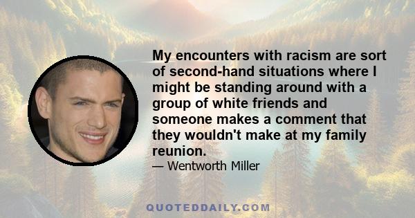 My encounters with racism are sort of second-hand situations where I might be standing around with a group of white friends and someone makes a comment that they wouldn't make at my family reunion.