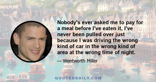 Nobody's ever asked me to pay for a meal before I've eaten it, I've never been pulled over just because I was driving the wrong kind of car in the wrong kind of area at the wrong time of night.