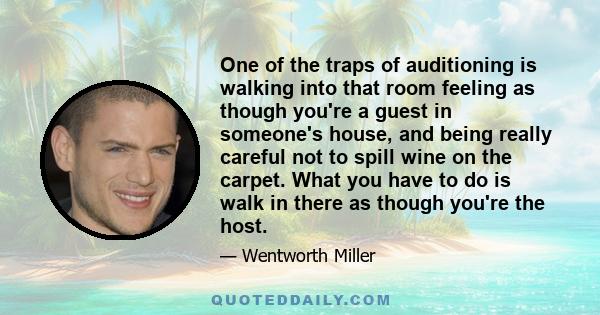 One of the traps of auditioning is walking into that room feeling as though you're a guest in someone's house, and being really careful not to spill wine on the carpet. What you have to do is walk in there as though