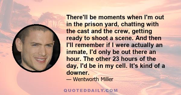 There'll be moments when I'm out in the prison yard, chatting with the cast and the crew, getting ready to shoot a scene. And then I'll remember if I were actually an inmate, I'd only be out there an hour. The other 23