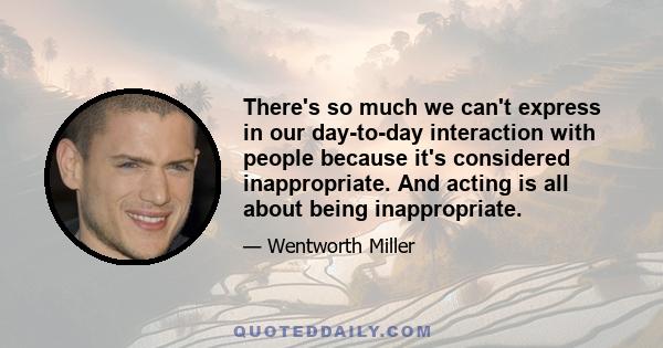 There's so much we can't express in our day-to-day interaction with people because it's considered inappropriate. And acting is all about being inappropriate.