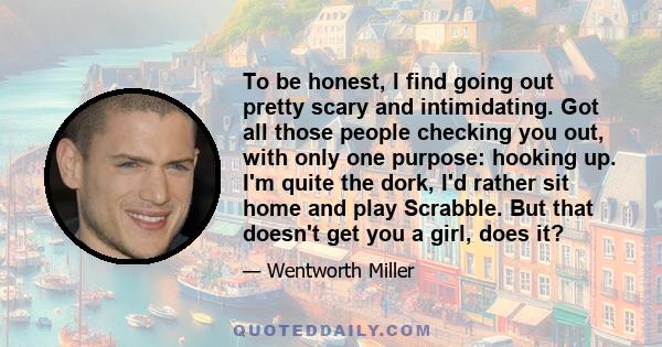 To be honest, I find going out pretty scary and intimidating. Got all those people checking you out, with only one purpose: hooking up. I'm quite the dork, I'd rather sit home and play Scrabble. But that doesn't get you 