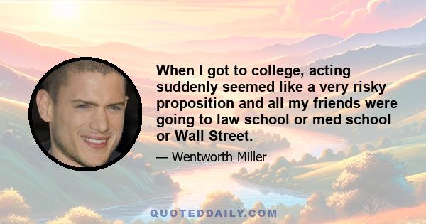 When I got to college, acting suddenly seemed like a very risky proposition and all my friends were going to law school or med school or Wall Street.