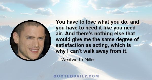 You have to love what you do, and you have to need it like you need air. And there's nothing else that would give me the same degree of satisfaction as acting, which is why I can't walk away from it.