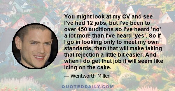 You might look at my CV and see I've had 12 jobs, but I've been to over 450 auditions so I've heard 'no' a lot more than I've heard 'yes'. So if I go in looking only to meet my own standards, then that will make taking