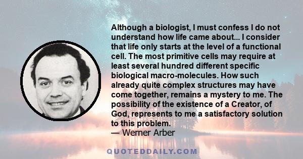 Although a biologist, I must confess I do not understand how life came about... I consider that life only starts at the level of a functional cell. The most primitive cells may require at least several hundred different 