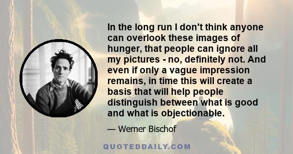 In the long run I don't think anyone can overlook these images of hunger, that people can ignore all my pictures - no, definitely not. And even if only a vague impression remains, in time this will create a basis that