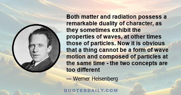 Both matter and radiation possess a remarkable duality of character, as they sometimes exhibit the properties of waves, at other times those of particles. Now it is obvious that a thing cannot be a form of wave motion