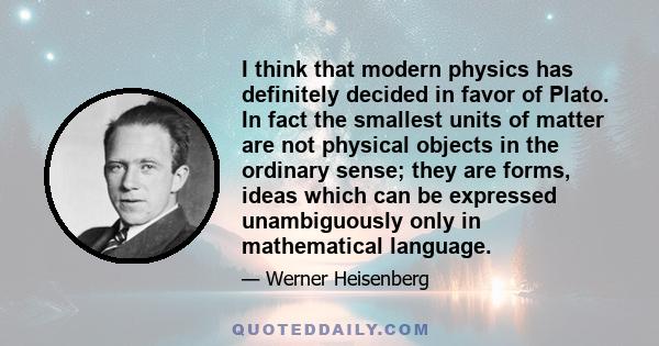 I think that modern physics has definitely decided in favor of Plato. In fact the smallest units of matter are not physical objects in the ordinary sense; they are forms, ideas which can be expressed unambiguously only