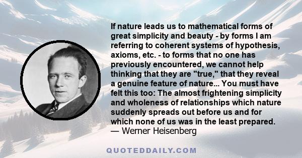 If nature leads us to mathematical forms of great simplicity and beauty - by forms I am referring to coherent systems of hypothesis, axioms, etc. - to forms that no one has previously encountered, we cannot help