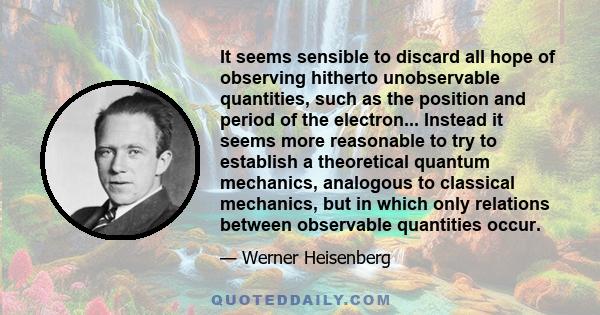 It seems sensible to discard all hope of observing hitherto unobservable quantities, such as the position and period of the electron... Instead it seems more reasonable to try to establish a theoretical quantum