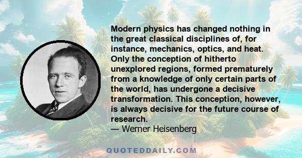 Modern physics has changed nothing in the great classical disciplines of, for instance, mechanics, optics, and heat. Only the conception of hitherto unexplored regions, formed prematurely from a knowledge of only