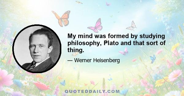 My mind was formed by studying philosophy, Plato and that sort of thing.