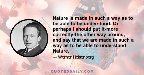 Nature is made in such a way as to be able to be understood. Or perhaps I should put it-more correctly-the other way around, and say that we are made in such a way as to be able to understand Nature.