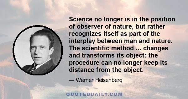 Science no longer is in the position of observer of nature, but rather recognizes itself as part of the interplay between man and nature. The scientific method ... changes and transforms its object: the procedure can no 