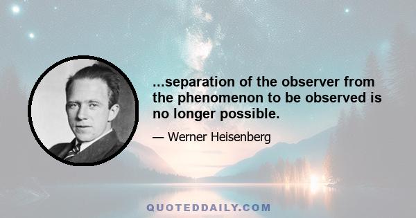 ...separation of the observer from the phenomenon to be observed is no longer possible.