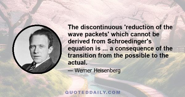 The discontinuous 'reduction of the wave packets' which cannot be derived from Schroedinger's equation is ... a consequence of the transition from the possible to the actual.