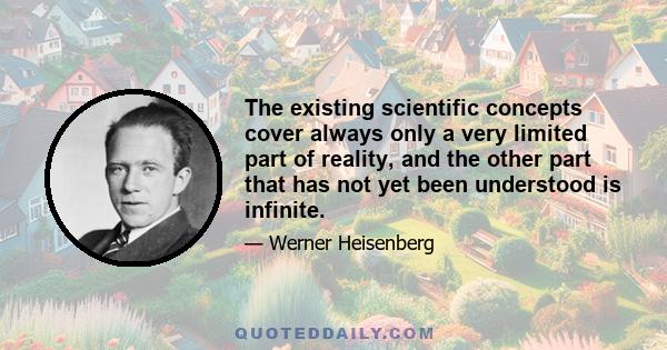 The existing scientific concepts cover always only a very limited part of reality, and the other part that has not yet been understood is infinite.