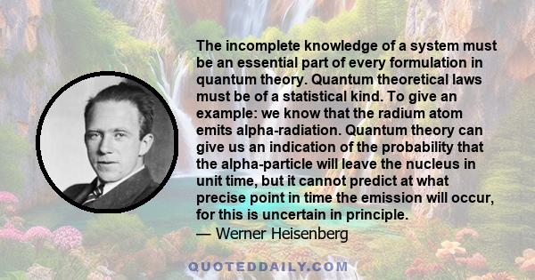 The incomplete knowledge of a system must be an essential part of every formulation in quantum theory. Quantum theoretical laws must be of a statistical kind. To give an example: we know that the radium atom emits