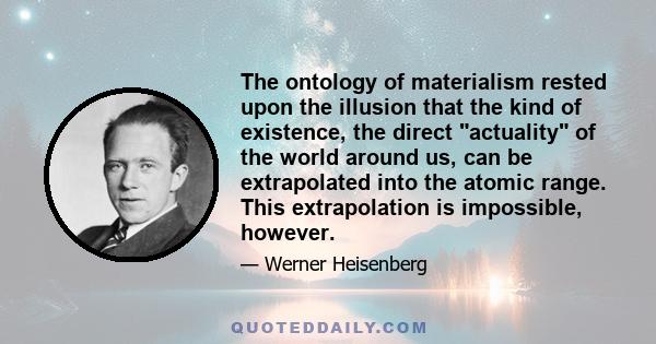 The ontology of materialism rested upon the illusion that the kind of existence, the direct actuality of the world around us, can be extrapolated into the atomic range. This extrapolation is impossible, however.