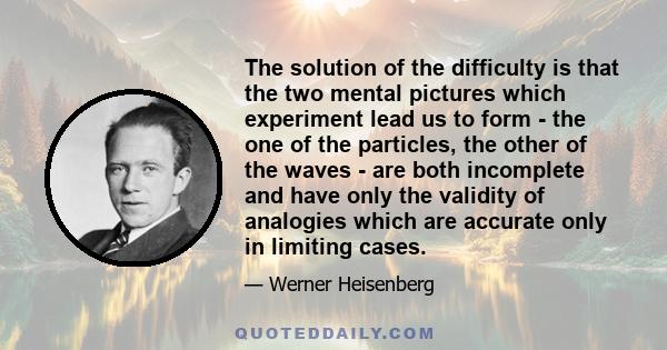 The solution of the difficulty is that the two mental pictures which experiment lead us to form - the one of the particles, the other of the waves - are both incomplete and have only the validity of analogies which are