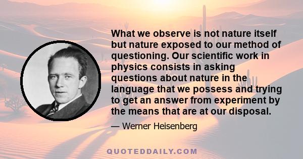 What we observe is not nature itself but nature exposed to our method of questioning. Our scientific work in physics consists in asking questions about nature in the language that we possess and trying to get an answer