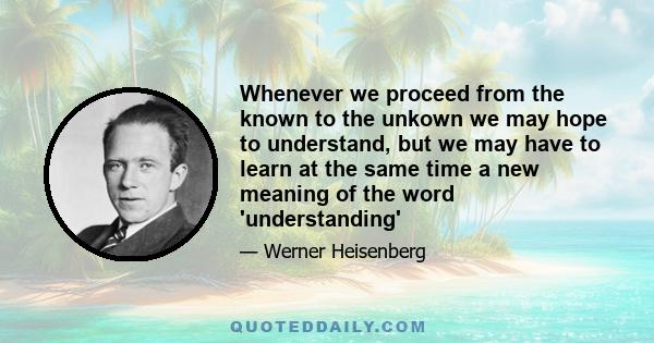 Whenever we proceed from the known to the unkown we may hope to understand, but we may have to learn at the same time a new meaning of the word 'understanding'