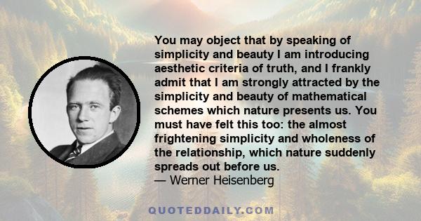 You may object that by speaking of simplicity and beauty I am introducing aesthetic criteria of truth, and I frankly admit that I am strongly attracted by the simplicity and beauty of mathematical schemes which nature