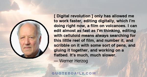 [ Digital revolution ] only has allowed me to work faster, editing digitally, which I'm doing right now, a film on volcanoes. I can edit almost as fast as I'm thinking, editing with celluloid means always searching for