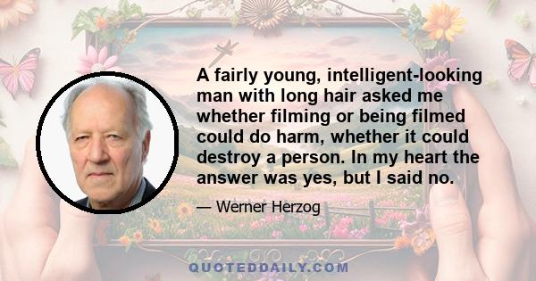 A fairly young, intelligent-looking man with long hair asked me whether filming or being filmed could do harm, whether it could destroy a person. In my heart the answer was yes, but I said no.