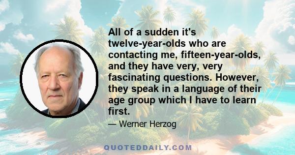 All of a sudden it's twelve-year-olds who are contacting me, fifteen-year-olds, and they have very, very fascinating questions. However, they speak in a language of their age group which I have to learn first.