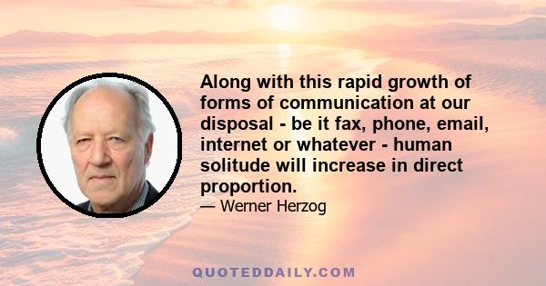 Along with this rapid growth of forms of communication at our disposal - be it fax, phone, email, internet or whatever - human solitude will increase in direct proportion.