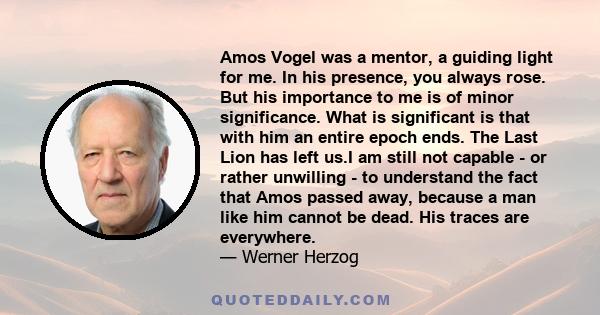 Amos Vogel was a mentor, a guiding light for me. In his presence, you always rose. But his importance to me is of minor significance. What is significant is that with him an entire epoch ends. The Last Lion has left