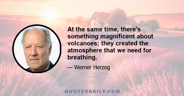 At the same time, there's something magnificent about volcanoes; they created the atmosphere that we need for breathing.