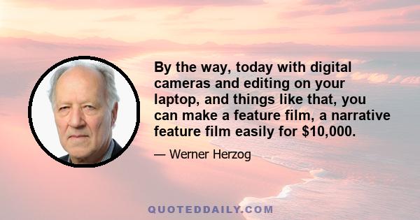 By the way, today with digital cameras and editing on your laptop, and things like that, you can make a feature film, a narrative feature film easily for $10,000.