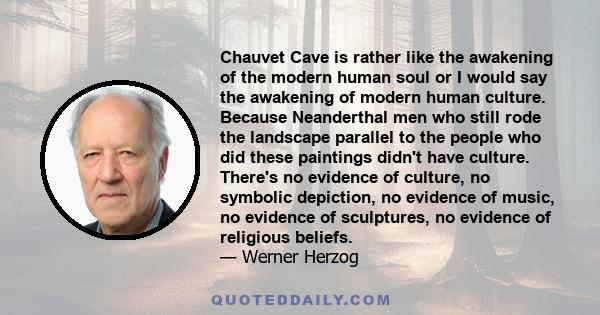 Chauvet Cave is rather like the awakening of the modern human soul or I would say the awakening of modern human culture. Because Neanderthal men who still rode the landscape parallel to the people who did these