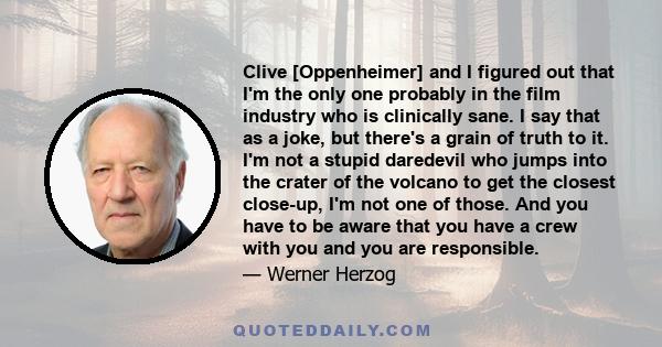 Clive [Oppenheimer] and I figured out that I'm the only one probably in the film industry who is clinically sane. I say that as a joke, but there's a grain of truth to it. I'm not a stupid daredevil who jumps into the