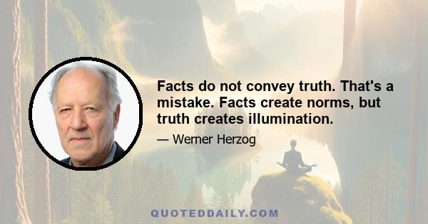 Facts do not convey truth. That's a mistake. Facts create norms, but truth creates illumination.