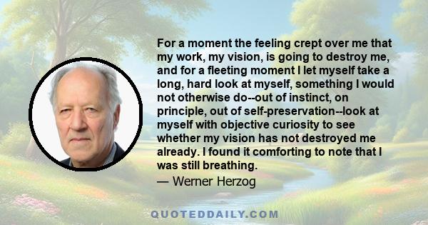 For a moment the feeling crept over me that my work, my vision, is going to destroy me, and for a fleeting moment I let myself take a long, hard look at myself, something I would not otherwise do--out of instinct, on