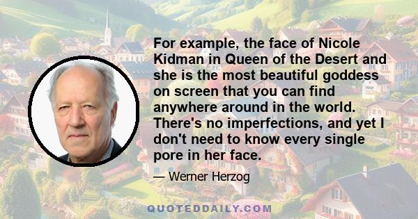 For example, the face of Nicole Kidman in Queen of the Desert and she is the most beautiful goddess on screen that you can find anywhere around in the world. There's no imperfections, and yet I don't need to know every