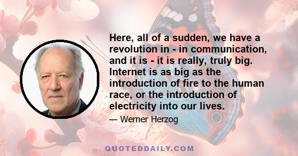 Here, all of a sudden, we have a revolution in - in communication, and it is - it is really, truly big. Internet is as big as the introduction of fire to the human race, or the introduction of electricity into our lives.