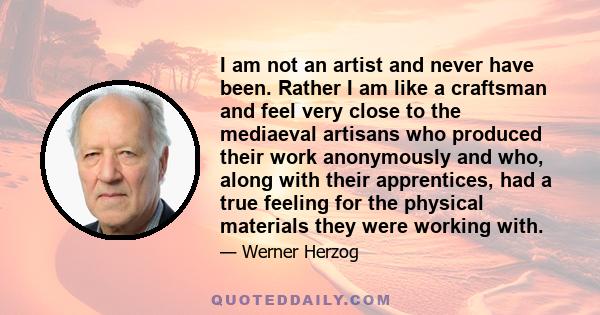 I am not an artist and never have been. Rather I am like a craftsman and feel very close to the mediaeval artisans who produced their work anonymously and who, along with their apprentices, had a true feeling for the