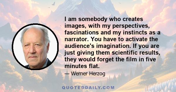 I am somebody who creates images, with my perspectives, fascinations and my instincts as a narrator. You have to activate the audience's imagination. If you are just giving them scientific results, they would forget the 