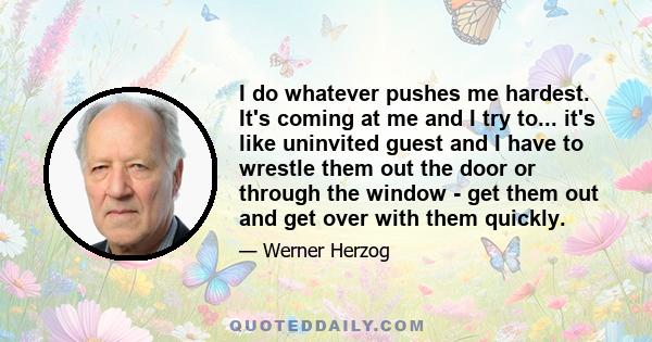 I do whatever pushes me hardest. It's coming at me and I try to... it's like uninvited guest and I have to wrestle them out the door or through the window - get them out and get over with them quickly.