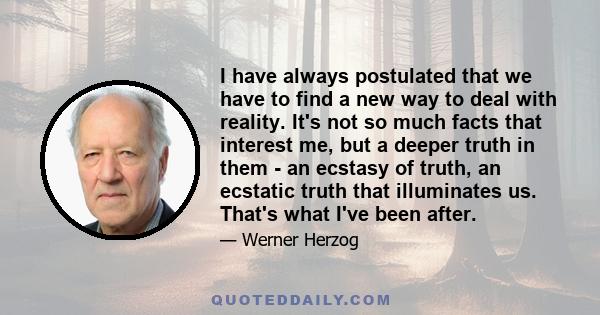 I have always postulated that we have to find a new way to deal with reality. It's not so much facts that interest me, but a deeper truth in them - an ecstasy of truth, an ecstatic truth that illuminates us. That's what 