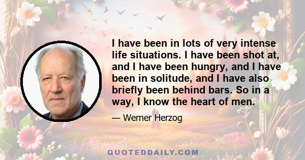 I have been in lots of very intense life situations. I have been shot at, and I have been hungry, and I have been in solitude, and I have also briefly been behind bars. So in a way, I know the heart of men.