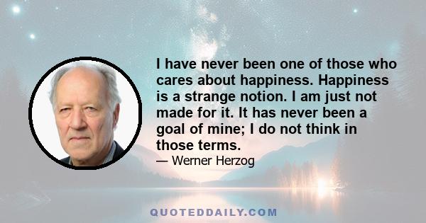 I have never been one of those who cares about happiness. Happiness is a strange notion. I am just not made for it. It has never been a goal of mine; I do not think in those terms.