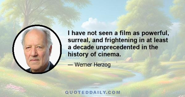 I have not seen a film as powerful, surreal, and frightening in at least a decade unprecedented in the history of cinema.