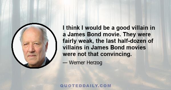 I think I would be a good villain in a James Bond movie. They were fairly weak, the last half-dozen of villains in James Bond movies were not that convincing.